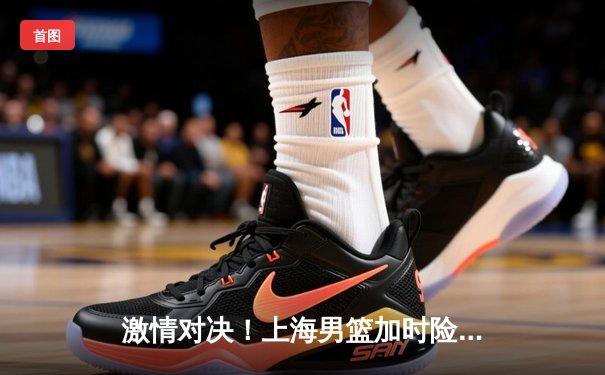 激情对决！上海男篮加时险胜广东，王哲林砍下35+18统治内线