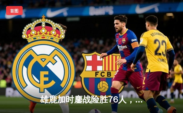 雄鹿加时鏖战险胜76人，字母哥32+11+7主宰关键时刻