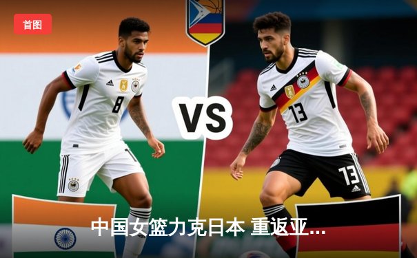 中国女篮力克日本 重返亚洲之巅锁定巴黎奥运资格