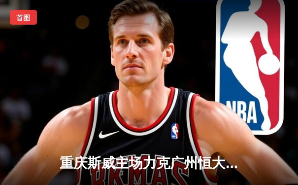 重庆斯威主场力克广州恒大，中超联赛掀起保级狂潮