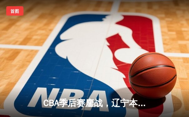 CBA季后赛鏖战，辽宁本钢加时险胜广东东莞大益，总比分2-1领先