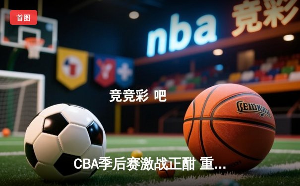 CBA季后赛激战正酣 重庆队主场加时险胜广东 赵睿狂砍42分创生涯新高
