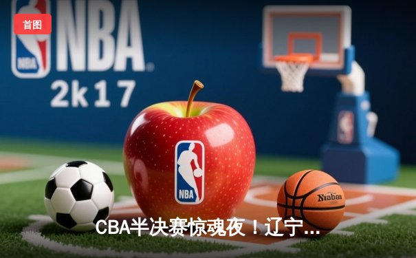 CBA半决赛惊魂夜！辽宁本钢加时逆转广东宏远，张镇麟35分创生涯新高