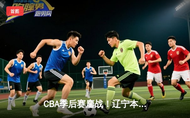 CBA季后赛鏖战！辽宁本钢加时险胜广东宏远，赵继伟砍35分创生涯新高