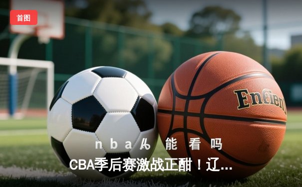 CBA季后赛激战正酣！辽宁本钢客场逆转广东宏远，总比分2-1夺赛点