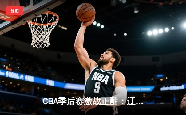 CBA季后赛激战正酣：辽宁男篮加时险胜广东 赵继伟砍下33分主宰关键战