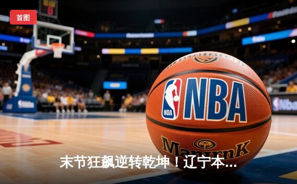 末节狂飙逆转乾坤！辽宁本钢加时险胜广东宏远，赵继伟37分创生涯新高