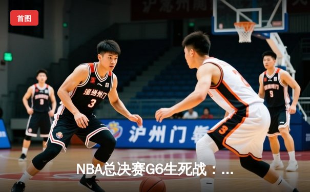 NBA总决赛G6生死战：独行侠绝境逆袭，东契奇三双力挽狂澜