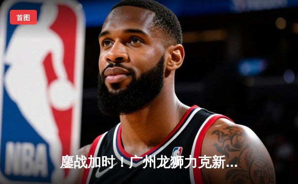 鏖战加时！广州龙狮力克新疆伊力特，陈盈骏关键三分定乾坤