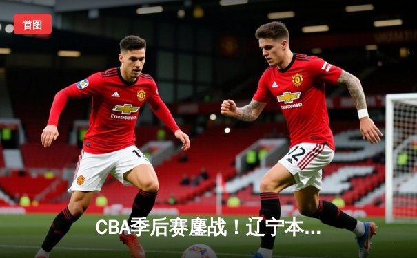 CBA季后赛鏖战！辽宁本钢加时险胜广东宏远，赵继伟35分创生涯新高