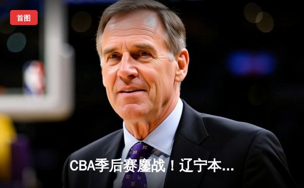 CBA季后赛鏖战！辽宁本钢加时险胜广东宏远，赵继伟35分创生涯新高