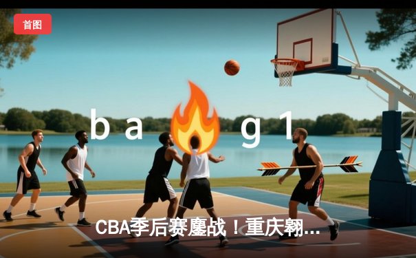 CBA季后赛鏖战！重庆翱龙加时险胜浙江广厦，外援杰克逊狂砍42分创纪录