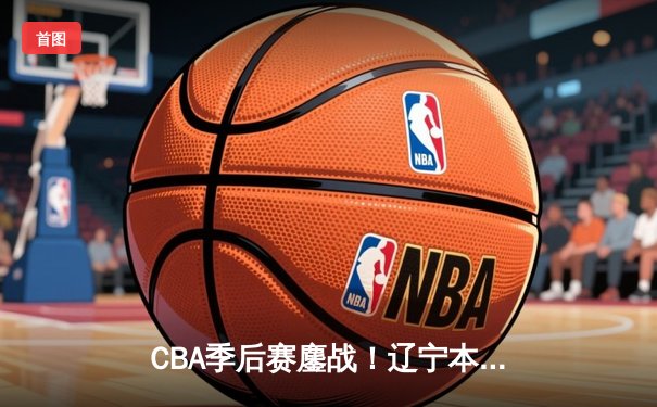 CBA季后赛鏖战！辽宁本钢加时险胜广东宏远，赵继伟砍35分创生涯新高