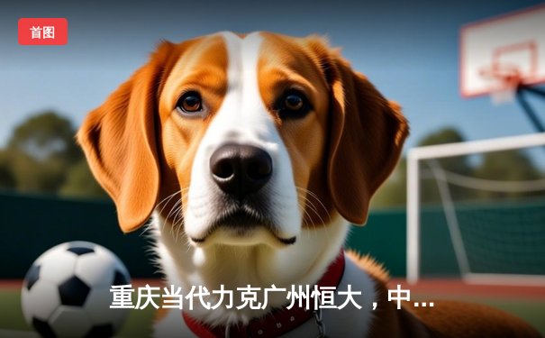 重庆当代力克广州恒大，中超联赛上演进球大战