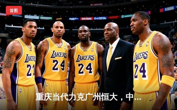 重庆当代力克广州恒大，中超联赛上演进球大战